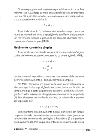 Capítulo 19 – Oscilações 237
Observe que, para as situações em que a deformação da mola é
máxima (–x e +x), a força da mola possui sinal oposto à coordenada
da mola (+F e –F). Diz-se tratar de uma força elástica restauradora,
e sua expressão matemática é:
F = –k . x
A partir da situação B, portanto, sendo solto o corpo de massa
m, ele se moverá em torno da posição de equilíbrio, descrevendo
um movimento retilíneo e periódico de oscilação chamado movi-
mento harmônico simples (MHS).
Movimento harmônico simples
Associando a expressão da força elástica restauradora à Segun-
da Lei de Newton, obtemos a expressão da aceleração do MHS,
m . a = –k . x
a
k
m
x= ⋅
–
 ,
de fundamental importância, uma vez que através dela pode-se
deﬁnir se um movimento é, ou não, harmônico simples.
No MHS, tomando um plano cartesiano como referência, a
abscissa, que indica a posição do corpo oscilante em função do
tempo, medida a partir do ponto de equilíbrio, denomina-se elon-
gação. O valor máximo da elongação recebe o nome de amplitude
(A). Nas situações de amplitude máxima, os valores de x podem
ser expressos por:
x = –A e x = +A
Semelhantemente ao movimento circular e uniforme, em função
da periodicidade do movimento, pode-se deﬁnir duas grandezas
relacionadas ao tempo de oscilação: a frequência (f) e o período
do movimento (T). Por frequência entende-se o número de ciclos
MC de Fisica_prova4.indd 237 29/03/2012 16:37:08
 