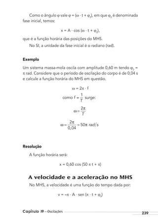 Capítulo 19 – Oscilações 239
Como o ângulo vale = ( . t + 0
), em que 0
é denominada
fase inicial, temos:
x = A . cos ( . t + 0
),
que é a função horária das posições do MHS.
No SI, a unidade da fase inicial é o radiano (rad).
Exemplo
Um sistema massa-mola oscila com amplitude 0,60 m tendo 0
=
rad. Considere que o período de oscilação do corpo é de 0,04 s
e calcule a função horária do MHS em questão.
= 2 . f
como surge:f
T
1
ω
T
=
2π
ω rad s= =
2
0 04
50
π
π
,
Resolução
A função horária será:
x = 0,60 cos (50 t + )
A velocidade e a aceleração no MHS
No MHS, a velocidade é uma função do tempo dada por:
v = – . A . sen ( . t + 0
)
MC de Fisica_prova4.indd 239 29/03/2012 16:37:10
 