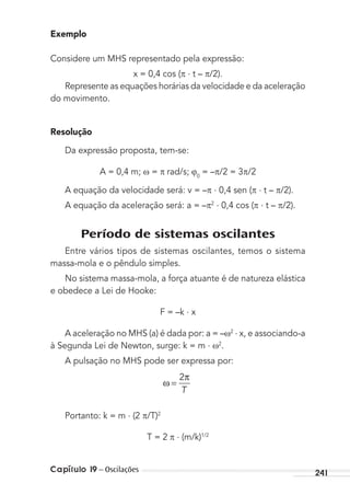 Capítulo 19 – Oscilações 241
Exemplo
Considere um MHS representado pela expressão:
x = 0,4 cos ( . t – /2).
Represente as equações horárias da velocidade e da aceleração
do movimento.
Resolução
Da expressão proposta, tem-se:
A = 0,4 m; = rad/s; 0
= – /2 = 3 /2
A equação da velocidade será: v = – . 0,4 sen ( . t – /2).
A equação da aceleração será: a = – 2 . 0,4 cos ( . t – /2).
Período de sistemas oscilantes
Entre vários tipos de sistemas oscilantes, temos o sistema
massa-mola e o pêndulo simples.
No sistema massa-mola, a força atuante é de natureza elástica
e obedece a Lei de Hooke:
F = –k . x
A aceleração no MHS (a) é dada por: a = – 2 . x, e associando-a
à Segunda Lei de Newton, surge: k = m . 2
.
A pulsação no MHS pode ser expressa por:
ω
T
=
2π
Portanto: k = m . (2 /T)2
T = 2 . (m/k)1/2
MC de Fisica_prova4.indd 241 29/03/2012 16:37:11
 