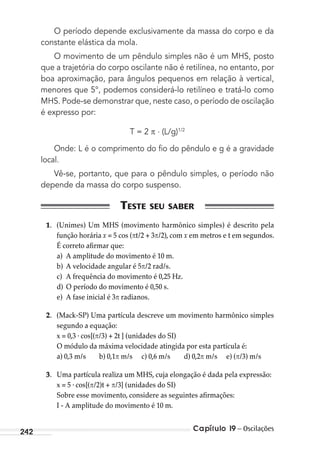 Capítulo 19 – Oscilações242
O período depende exclusivamente da massa do corpo e da
constante elástica da mola.
O movimento de um pêndulo simples não é um MHS, posto
que a trajetória do corpo oscilante não é retilínea, no entanto, por
boa aproximação, para ângulos pequenos em relação à vertical,
menores que 5°, podemos considerá-lo retilíneo e tratá-lo como
MHS. Pode-se demonstrar que, neste caso, o período de oscilação
é expresso por:
T = 2 . (L/g)1/2
Onde: L é o comprimento do ﬁo do pêndulo e g é a gravidade
local.
Vê-se, portanto, que para o pêndulo simples, o período não
depende da massa do corpo suspenso.
1. (Unimes) Um MHS (movimento harmônico simples) é descrito pela
função horária x = 5 cos ( t/2 + 3 /2), com x em metros e t em segundos.
É correto afirmar que:
a) A amplitude do movimento é 10 m.
b) A velocidade angular é 5 /2 rad/s.
c) A frequência do movimento é 0,25 Hz.
d) O período do movimento é 0,50 s.
e) A fase inicial é 3 radianos.
2. (Mack-SP) Uma partícula descreve um movimento harmônico simples
segundo a equação:
x = 0,3 . cos[( /3) + 2t ] (unidades do SI)
O módulo da máxima velocidade atingida por esta partícula é:
a) 0,3 m/s b) 0,1 m/s c) 0,6 m/s d) 0,2 m/s e) ( /3) m/s
3. Uma partícula realiza um MHS, cuja elongação é dada pela expressão:
x = 5 . cos[( /2)t + /3] (unidades do SI)
Sobre esse movimento, considere as seguintes afirmações:
I - A amplitude do movimento é 10 m.
MC de Fisica_prova4.indd 242 29/03/2012 16:37:11
 