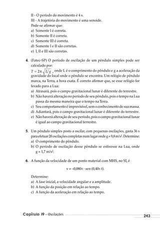 Capítulo 19 – Oscilações 243
II - O período do movimento é 4 s.
III - A trajetória do movimento é uma senoide.
Pode-se afirmar que:
a) Somente I é correta.
b) Somente II é correta.
c) Somente III é correta.
d) Somente I e II são corretas.
e) I, II e III são corretas.
4. (Fatec-SP) O período de oscilação de um pêndulo simples pode ser
calculado por:
T L gπ= 2  , onde L é o comprimento do pêndulo e g a aceleração da
gravidade do local onde o pêndulo se encontra. Um relógio de pêndulo
marca, na Terra, a hora exata. É correto afirmar que, se esse relógio for
levado para a Lua:
a) Atrasará, pois o campo gravitacional lunar é diferente do terrestre.
b) Não haverá alteração no período de seu pêndulo,pois o tempo na Lua
passa da mesma maneira que o tempo naTerra.
c) Seucomportamentoéimprevisível,semoconhecimentodesuamassa.
d) Adiantará, pois o campo gravitacional lunar é diferente do terrestre.
e) Não haverá alteração de seu período,pois o campo gravitacional lunar
é igual ao campo gravitacional terrestre.
5. Um pêndulo simples posto a oscilar, com pequenas oscilações, gasta 36 s
paraefetuar20oscilaçõescompletasnumlugarondeg=9,8m/s².Determine:
a) O comprimento do pêndulo.
b) O período de oscilação desse pêndulo se estivesse na Lua, onde
g = 1,7 m/s².
6. A função da velocidade de um ponto material com MHS, no SI, é
v = –0,080 . sen (0,40 t).
Determine:
a) A fase inicial, a velocidade angular e a amplitude.
b) A função da posição em relação ao tempo.
c) A função da aceleração em relação ao tempo.
MC de Fisica_prova4.indd 243 29/03/2012 16:37:12
 