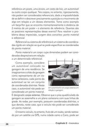 Capítulo 2 – Cinemática28
referência um poste, uma árvore, um cesto de lixo, um automóvel
ou outro corpo qualquer. Tais corpos, no entanto, rigorosamente,
não podem ser considerados referenciais, dada a impossibilidade
de se deﬁnir e descrever precisamente a posição e o movimento de
algo em relação a um desses elementos. Tome como exemplo
um beija-ﬂor que se encontra momentaneamente à distância de
2 metros de um poste – o elemento de referência. Quantas são
as possíveis representações desse evento? Para resolver o pro-
blema dessa imprecisão, surgem dois conceitos: ponto material
e referencial.
Referencial ou sistema de referência é um sistema de coordena-
das rígido em relação ao qual se pode especiﬁcar as coordenadas
do ponto material.
Ponto material é um corpo cujas dimensões podem ser consi-
deradas desprezíveis em relação
a um determinado referencial.
Como exemplo, considere
um automóvel colocado na
garagem de uma residência. Se
imaginarmos o chão da garagem
como representante de um sis-
tema cartesiano, cada ponto do
automóvel vai ter um conjunto
de coordenadas distintas. Neste
caso, o automóvel não pode ser
considerado um ponto material.
É designado corpo extenso. Observe que o piso quadriculado da
garagem se assemelha a um plano cartesiano com suas linhas de
grade. As rodas, por exemplo, possuem coordenadas distintas, o
que denota, neste caso, que o veículo não pode ser considerado
um ponto material.
O mesmo veículo, no entanto, fruto de um roubo, sendo rastrea-
do por um satélite via GPS, numa cidade como o Cairo, pode ser
Um automóvel é um corpo extenso em
relação à garagem
PeterAlbrektsen/Dreamstime
MC de Fisica_prova4.indd 28 29/03/2012 16:35:44
 