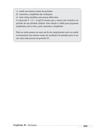 Capítulo 19 – Oscilações 245
c) medir um número maior de períodos;
d) aumentar a amplitude das oscilações;
e) fazer várias medidas com massas diferentes.
A expressão T = 2 . (L/g)1/2 mostra que a massa não interfere no
período de um pêndulo simples. Esta relação é valida para pequenas
amplitudes; não se deve, pois, aumentar a amplitude.
Pode-se então pensar em usar um fio de comprimento maior ou medir
(cronometrar) um número maior de oscilações do pêndulo para se ter
um valor mais preciso do período (T).
MC de Fisica_prova4.indd 245 29/03/2012 16:37:13
 