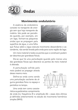 Movimento ondulatório
A essência da ondulatória
consiste no transporte de ener-
gia sem que haja transporte de
matéria. Isto pode ser percebi-
do quando, por exemplo, em
um lago, formam-se pequenas
ondas que se propagam pela
superfície da água, e uma folha
que ﬂutua sobre a água executa movimento descendente e as-
cendente, não sendo levada pela onda para outra região do lago.
Um meio material e todos os pontos que o constituem podem
ser descritos por grandezas físicas.
Diz-se que há uma perturbação quando pelo menos uma
das grandezas físicas que descreve os pontos do meio material
é alterada.
A perturbação sofrida pelo
meio poderá se propagar através
desse mesmo meio.
Define-se onda como sendo
uma perturbação oscilante de al-
guma grandeza física no espaço e
periódica no tempo.
Uma onda tem como caracte-
rística os parâmetros: comprimento
de onda ( , frequência (f) e amplitude (A) – esses dois últimos
já deﬁnidos anteriormente no estudo do movimento harmônico
simples (MHS).
Ondas20
crista
V
vale
A
A
/2
Photodisc
MC de Fisica_prova4.indd 246 29/03/2012 16:37:13
 