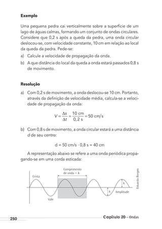 Capítulo 20 – Ondas250
Exemplo
Uma pequena pedra cai verticalmente sobre a superfície de um
lago de águas calmas, formando um conjunto de ondas circulares.
Considere que 0,2 s após a queda da pedra, uma onda circular
deslocou-se, com velocidade constante, 10 cm em relação ao local
da queda da pedra. Pede-se:
a) Calcule a velocidade de propagação da onda.
b) A que distância do local da queda a onda estará passados 0,8 s
de movimento.
Resolução
a) Com 0,2 s de movimento, a onda deslocou-se 10 cm. Portanto,
através da deﬁnição de velocidade média, calcula-se a veloci-
dade de propagação da onda:
V
s
t
=
∆
∆
= =
10
0 2
50
 
,  
 
cm
s
cm s
b) Com 0,8 s de movimento, a onda circular estará a uma distância
d de seu centro:
d = 50 cm/s . 0,8 s = 40 cm
A representação abaixo se refere a uma onda periódica propa-
gando-se em uma corda esticada:
Crista
Amplitude
A
A
Comprimento
de onda = λ
Vale
EduardoBorges
MC de Fisica_prova4.indd 250 29/03/2012 16:37:19
 