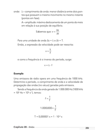 Capítulo 20 – Ondas 251
onde: – comprimento de onda: menor distância entre dois pon-
tos que possuem o mesmo movimento no mesmo instante
(pontos em fase).
A – amplitude: máximo deslocamento de um ponto do meio
em relação à sua posição de equilíbrio.
Sabemos que: v
s
t
=
∆
∆
Para uma unidade de onda ∆s = e ∆t = T.
Então, a expressão da velocidade pode ser reescrita:
v
T
=
λ
e como a frequência é o inverso do período, surge:
v = f
Exemplo
Uma emissora de rádio opera em uma frequência de 1000 kHz.
Determine o período, o comprimento de onda e a velocidade de
propagação das ondas (no vácuo) geradas pela emissora.
Sendo a frequência da onda gerada de 1.000.000 Hz (1000 kHz
= 106
Hz = 106
s–1
), temos:
f
T
=
1
1 000000
1
. . =
T
T = 0,000001 s = 1 . 10–6
s
MC de Fisica_prova4.indd 251 29/03/2012 16:37:20
 