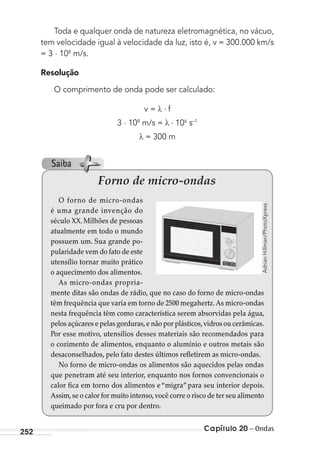 Capítulo 20 – Ondas252
Toda e qualquer onda de natureza eletromagnética, no vácuo,
tem velocidade igual à velocidade da luz, isto é, v = 300.000 km/s
= 3 . 108
m/s.
Resolução
O comprimento de onda pode ser calculado:
v = f
3 . 108
m/s = 106
s–1
= 300 m
Forno de micro-ondas
O forno de micro-ondas
é uma grande invenção do
século XX. Milhões de pessoas
atualmente em todo o mundo
possuem um. Sua grande po-
pularidade vem do fato de este
utensílio tornar muito prático
o aquecimento dos alimentos.
As micro-ondas propria-
mente ditas são ondas de rádio, que no caso do forno de micro-ondas
têm frequência que varia em torno de 2500 megahertz.As micro-ondas
nesta frequência têm como característica serem absorvidas pela água,
pelos açúcares e pelas gorduras,e não por plásticos,vidros ou cerâmicas.
Por esse motivo, utensílios desses materiais são recomendados para
o cozimento de alimentos, enquanto o alumínio e outros metais são
desaconselhados, pelo fato destes últimos refletirem as micro-ondas.
No forno de micro-ondas os alimentos são aquecidos pelas ondas
que penetram até seu interior, enquanto nos fornos convencionais o
calor fica em torno dos alimentos e“migra”para seu interior depois.
Assim,se o calor for muito intenso,você corre o risco de ter seu alimento
queimado por fora e cru por dentro.
AdrianHillman/PhotoXpress
Saiba
MC de Fisica_prova4.indd 252 29/03/2012 16:37:21
 