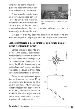 Capítulo 2 – Cinemática 29
considerado ponto material, já
que não é possível distinguir dois
pontos distintos do automóvel.
Numa grande cidade, cada
um dos veículos pode ser con-
siderado um ponto material.
Projetando um plano cartesiano
sobre a foto, veriﬁca-se que a
posição de cada veículo (como um todo) pode ser dada por um
único conjunto de coordenadas.
Do que foi exposto, podemos dizer que um corpo está em
movimento quando sua posição varia em relação a um referencial.
Espaço percorrido e deslocamento. Velocidade escalar
média e velocidade média
Vamos analisar o seguinte pro-
blema: uma pessoa, considerada
ponto material, caminha, inicialmen-
te, 3 km para o Norte, em seguida, 4
km para o Leste e, ﬁnalmente, 6 km
para o Sul. Qual o deslocamento so-
frido pela pessoa? Qual o módulo da
velocidade média, se foram gastas 2
horas para realizar todo o percurso?
Observe que a pessoa em ques-
tão, efetivamente, percorreu 13 km
em um intervalo de tempo de 2 ho-
ras. Um estudante, intuitivamente, é
capaz de responder: deslocamento
de 13 km, velocidade média de
6,5 km/h. Uma ilustração do pro-
blema serve para mostrar que essas
respostas não estão corretas.
Vista panorâmica da cidade do Cairo,
Egito.
F
6 km
5 km
4 km
3 km
O
∆r
→
Staeiou/Creative
Commons
MapsWorld
MC de Fisica 3.4.12.indd 29 09/04/12 15:02
 