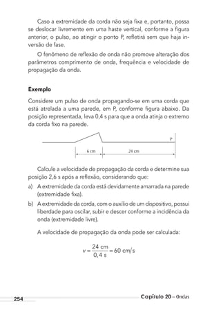 Capítulo 20 – Ondas254
Caso a extremidade da corda não seja ﬁxa e, portanto, possa
se deslocar livremente em uma haste vertical, conforme a ﬁgura
anterior, o pulso, ao atingir o ponto P, reﬂetirá sem que haja in-
versão de fase.
O fenômeno de reﬂexão de onda não promove alteração dos
parâmetros comprimento de onda, frequência e velocidade de
propagação da onda.
Exemplo
Considere um pulso de onda propagando-se em uma corda que
está atrelada a uma parede, em P, conforme ﬁgura abaixo. Da
posição representada, leva 0,4 s para que a onda atinja o extremo
da corda ﬁxo na parede.
P
24 cm6 cm
Calcule a velocidade de propagação da corda e determine sua
posição 2,6 s após a reﬂexão, considerando que:
a) A extremidade da corda está devidamente amarrada na parede
(extremidade ﬁxa).
b) A extremidade da corda, com o auxílio de um dispositivo, possui
liberdade para oscilar, subir e descer conforme a incidência da
onda (extremidade livre).
A velocidade de propagação da onda pode ser calculada:
v = =
24
0 4
60
 
,  
 
cm
s
cm s
MC de Fisica_prova4.indd 254 29/03/2012 16:37:22
 