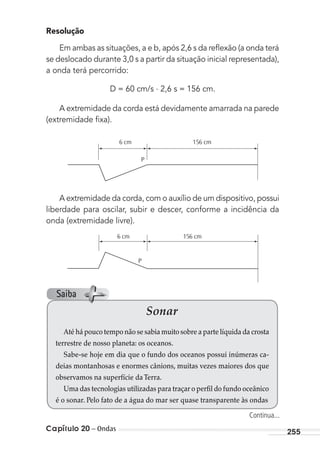 Capítulo 20 – Ondas 255
Resolução
Em ambas as situações, a e b, após 2,6 s da reﬂexão (a onda terá
se deslocado durante 3,0 s a partir da situação inicial representada),
a onda terá percorrido:
D = 60 cm/s . 2,6 s = 156 cm.
A extremidade da corda está devidamente amarrada na parede
(extremidade ﬁxa).
6 cm
P
156 cm
A extremidade da corda, com o auxílio de um dispositivo, possui
liberdade para oscilar, subir e descer, conforme a incidência da
onda (extremidade livre).
6 cm 156 cm
P
Sonar
Até há pouco tempo não se sabia muito sobre a parte líquida da crosta
terrestre de nosso planeta: os oceanos.
Sabe-se hoje em dia que o fundo dos oceanos possui inúmeras ca-
deias montanhosas e enormes cânions, muitas vezes maiores dos que
observamos na superfície daTerra.
Uma das tecnologias utilizadas para traçar o perfil do fundo oceânico
é o sonar. Pelo fato de a água do mar ser quase transparente às ondas
Continua...
Saiba
MC de Fisica_prova4.indd 255 29/03/2012 16:37:23
 