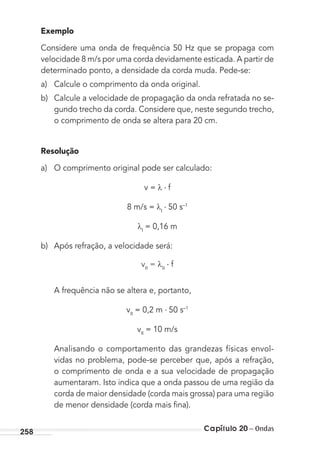 Capítulo 20 – Ondas258
Exemplo
Considere uma onda de frequência 50 Hz que se propaga com
velocidade 8 m/s por uma corda devidamente esticada. A partir de
determinado ponto, a densidade da corda muda. Pede-se:
a) Calcule o comprimento da onda original.
b) Calcule a velocidade de propagação da onda refratada no se-
gundo trecho da corda. Considere que, neste segundo trecho,
o comprimento de onda se altera para 20 cm.
Resolução
a) O comprimento original pode ser calculado:
v = f
8 m/s = I
50 s–1
I
= 0,16 m
b) Após refração, a velocidade será:
vII
= II
f
A frequência não se altera e, portanto,
vII
= 0,2 m 50 s–1
vII
= 10 m/s
Analisando o comportamento das grandezas físicas envol-
vidas no problema, pode-se perceber que, após a refração,
o comprimento de onda e a sua velocidade de propagação
aumentaram. Isto indica que a onda passou de uma região da
corda de maior densidade (corda mais grossa) para uma região
de menor densidade (corda mais ﬁna).
MC de Fisica_prova4.indd 258 29/03/2012 16:37:25
 
