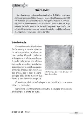 Capítulo 20 – Ondas 259
Interferência
Denomina-se interferência o
fenômeno que ocorre quando
há sobreposição de duas ou
mais ondas. Quando ondas se
sobrepõem, o efeito resultante
é dado pela soma dos efeitos
que cada uma delas produziria
separadamente. A sobreposição
em si não altera as características
das ondas, isto é, após a sobre-
posição cada onda mantém sua
forma e características originais.
O fenômeno de interferência pode ser classiﬁcado como cons-
tritivo ou destrutivo.
Denomina-se interferência construtiva a situação em que uma
onda amplia o efeito da outra.
Ultrassom
São vibrações que variam em frequência acima de 20 kHz e produzem
efeitos variados em sólidos, líquidos e gases. São utilizadas desde 1940
em inúmeras aplicações industriais, biológicas e médicas. A ultrasso-
nografia é extensamente utilizada na medicina como auxiliar em diag-
nósticos. As ondas sonoras são transmitidas para o corpo e refletidas
pelos tecidos internos e,por sua vez,são detectadas e exibidas na forma
de imagens móveis em dispositivos de vídeo.
Interferência de ondas. Situação em
duas dimensões. Pdiaz/Dreamstime
Saiba
MC de Fisica_prova4.indd 259 29/03/2012 16:37:25
 