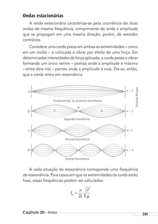 Capítulo 20 – Ondas 261
Ondas estacionárias
A onda estacionária caracteriza-se pela ocorrência de duas
ondas de mesma frequência, comprimento de onda e amplitude
que se propagam em uma mesma direção, porém, de sentidos
contrários.
Considere uma corda presa em ambas as extremidades – como
em um violão – e colocada a vibrar por efeito de uma força. Em
determinadas intensidades da força aplicada, a corda passa a vibrar
formando um único ventre – pontos onde a amplitude é máxima
– entre dois nós – pontos onde a amplitude é nula. Diz-se, então,
que a corda entra em ressonância.
a)
b)
c)
d)
Fundamental, ou primeiro harmônico
Segundo harmônico
Terceiro harmônico
Quarto harmônico
n = 1
n = 2
n= 3
n = 4
V
N
V
A cada situação de ressonância corresponde uma frequência
de ressonância. Para casos em que as extremidades da corda estão
ﬁxas, essas frequências podem ser calculadas:
f
n
L
F
µn =
2
EduardoBorges
MC de Fisica_prova4.indd 261 29/03/2012 16:37:28
 