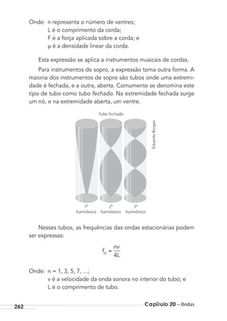 Capítulo 20 – Ondas262
Onde: n representa o número de ventres;
L é o comprimento da corda;
F é a força aplicada sobre a corda; e
é a densidade linear da corda.
Esta expressão se aplica a instrumentos musicais de cordas.
Para instrumentos de sopro, a expressão toma outra forma. A
maioria dos instrumentos de sopro são tubos onde uma extremi-
dade é fechada, e a outra, aberta. Comumente se denomina este
tipo de tubo como tubo fechado. Na extremidade fechada surge
um nó, e na extremidade aberta, um ventre.
1º
harmônico
Tubo fechado
3º
harmônico
2º
harmônico
Nesses tubos, as frequências das ondas estacionárias podem
ser expressas:
f
nv
Ln 4
Onde: n = 1, 3, 5, 7, ...;
v é a velocidade da onda sonora no interior do tubo; e
L é o comprimento de tubo.
EduardoBorges
MC de Fisica_prova4.indd 262 29/03/2012 16:37:29
 
