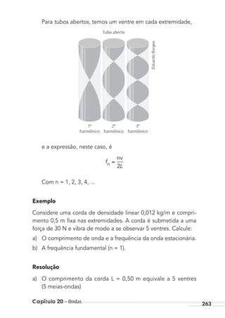 Capítulo 20 – Ondas 263
Para tubos abertos, temos um ventre em cada extremidade,
Tubo aberto
3º
harmônico
2º
harmônico
1º
harmônico
e a expressão, neste caso, é
f
nv
Ln 2
Com n = 1, 2, 3, 4, ...
Exemplo
Considere uma corda de densidade linear 0,012 kg/m e compri-
mento 0,5 m ﬁxa nas extremidades. A corda é submetida a uma
força de 30 N e vibra de modo a se observar 5 ventres. Calcule:
a) O comprimento de onda e a frequência da onda estacionária.
b) A frequência fundamental (n = 1).
Resolução
a) O comprimento da corda L = 0,50 m equivale a 5 ventres
(5 meias-ondas)
EduardoBorges
MC de Fisica_prova4.indd 263 29/03/2012 16:37:30
 