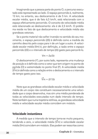 Capítulo 2 – Cinemática30
Imaginando que a pessoa parta do ponto O, o percurso execu-
tado está representado ao lado. O espaço percorrido é, realmente,
13 km; no entanto, seu deslocamento é de 5 km. A velocidade
escalar média, que é de fato 6,5 km/h, está relacionada com o
espaço efetivamente percorrido. O conceito de velocidade média
está relacionado ao deslocamento: ela é de 2,5 km/h. O proble-
ma reside no fato de que deslocamento e velocidade média são
grandezas vetoriais.
Se o ponto material não sofrer inversão no sentido do seu mo-
vimento, o espaço percorrido (∆S) é deﬁnido como a medida do
caminho descrito pelo corpo para ir de um lugar a outro. A veloci-
dade escalar média (Vm) é, por deﬁnição, a razão entre o espaço
percorrido (∆S) e o intervalo de tempo (∆t) gasto para percorrê-lo.
Vm = ∆s/∆t
O deslocamento (r ), por outro lado, representa uma mudança
de posição e é deﬁnido como o vetor que tem origem no ponto de
partida (O) e extremidade no ponto ﬁnal (F). A velocidade média
(Vm) é deﬁnida como a relação entre o deslocamento e o intervalo
de tempo gasto para isso.
Vm = ∆r /∆t
Note que as grandezas velocidade escalar média e velocidade
média de um corpo não constituem necessariamente uma veloci-
dade que o corpo desenvolva, mas sim uma média ponderada de
todas as velocidades executadas num dado intervalo de tempo.
Note também que numa trajetória retilínea, as grandezas velocidade
média e velocidade escalar média coincidem em módulo.
Velocidade instantânea
À medida que o intervalo de tempo torna-se muito pequeno,
tendendo a zero, a velocidade média (Vm) e velocidade escalar
média (Vm) coincidem em módulo. Elas podem ser reescritas como:
MC de Fisica_prova4.indd 30 29/03/2012 16:35:45
 