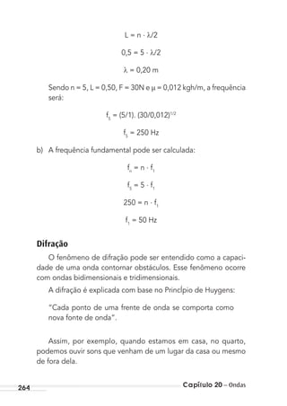 Capítulo 20 – Ondas264
L = n . /2
0,5 = 5 . /2
= 0,20 m
Sendo n = 5, L = 0,50, F = 30N e = 0,012 kgh/m, a frequência
será:
f5
= (5/1). (30/0,012)1/2
f5
= 250 Hz
b) A frequência fundamental pode ser calculada:
fn
= n . f1
f5
= 5 . f1
250 = n . f1
f1
= 50 Hz
Difração
O fenômeno de difração pode ser entendido como a capaci-
dade de uma onda contornar obstáculos. Esse fenômeno ocorre
com ondas bidimensionais e tridimensionais.
A difração é explicada com base no PrincÍpio de Huygens:
“Cada ponto de uma frente de onda se comporta como
nova fonte de onda”.
Assim, por exemplo, quando estamos em casa, no quarto,
podemos ouvir sons que venham de um lugar da casa ou mesmo
de fora dela.
MC de Fisica_prova4.indd 264 29/03/2012 16:37:30
 