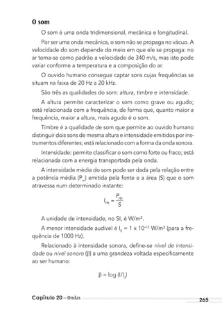 Capítulo 20 – Ondas 265
O som
O som é uma onda tridimensional, mecânica e longitudinal.
Por ser uma onda mecânica, o som não se propaga no vácuo. A
velocidade do som depende do meio em que ele se propaga: no
ar toma-se como padrão a velocidade de 340 m/s, mas isto pode
variar conforme a temperatura e a composição do ar.
O ouvido humano consegue captar sons cujas frequências se
situam na faixa de 20 Hz a 20 kHz.
São três as qualidades do som: altura, timbre e intensidade.
A altura permite caracterizar o som como grave ou agudo;
está relacionada com a frequência, de forma que, quanto maior a
frequência, maior a altura, mais agudo é o som.
Timbre é a qualidade de som que permite ao ouvido humano
distinguir dois sons de mesma altura e intensidade emitidos por ins-
trumentos diferentes; está relacionado com a forma da onda sonora.
Intensidade: permite classiﬁcar o som como forte ou fraco; está
relacionada com a energia transportada pela onda.
A intensidade média do som pode ser dada pela relação entre
a potência média (Pm
) emitida pela fonte e a área (S) que o som
atravessa num determinado instante:
I
P
Sm
m
A unidade de intensidade, no SI, é W/m².
A menor intensidade audível é I0
= 1 x 10–12
W/m² (para a fre-
quência de 1000 Hz).
Relacionado à intensidade sonora, deﬁne-se nível de intensi-
dade ou nível sonoro ( ) a uma grandeza voltada especiﬁcamente
ao ser humano:
= log (I/I0
)
MC de Fisica_prova4.indd 265 29/03/2012 16:37:30
 