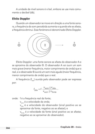 Capítulo 20 – Ondas266
A unidade de nível sonoro é o bel, embora se use mais comu-
mente o decibel (db).
Efeito Doppler
Quando um observador se move em direção a uma fonte sono-
ra, a frequência do som percebida aumenta e quando ele se afasta,
a frequência diminui. Esse fenômeno é denominado Efeito Doppler.
A B
Efeito Doppler: uma fonte sonora se afasta do observador A e
se aproxima do observador B. O observador A vai ouvir um som
mais grave (menor frequência, maior comprimento de onda) que o
real, e o observador B ouvirá um som mais agudo (maior frequência,
menor comprimento de onda) que o real.
A frequência (fobs
) ouvida pelo observador pode ser expressa
por:
f f
v v
v vobs
som obs
som fonte
= ⋅
+−
−
,
+
onde: f é a frequência real da fonte;
vsom
é a velocidade da onda;
vobs
é a velocidade do observador (sinal positivo ao se
aproximar da fonte, negativo ao se afastar); e
vfonte
é a velocidade da fonte (sinal positivo ao se afastar,
negativo ao se aproximar do observador).
MC de Fisica_prova4.indd 266 29/03/2012 16:37:31
 