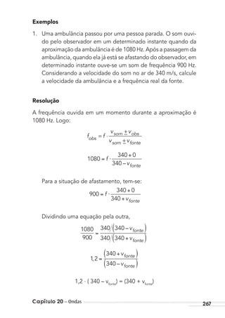 Capítulo 20 – Ondas 267
Exemplos
1. Uma ambulância passou por uma pessoa parada. O som ouvi-
do pelo observador em um determinado instante quando da
aproximação da ambulância é de 1080 Hz. Após a passagem da
ambulância, quando ela já está se afastando do observador, em
determinado instante ouve-se um som de frequência 900 Hz.
Considerando a velocidade do som no ar de 340 m/s, calcule
a velocidade da ambulância e a frequência real da fonte.
Resolução
A frequência ouvida em um momento durante a aproximação é
1080 Hz. Logo:
f f
v v
v vobs
som obs
som fonte
= ⋅
+−
−+
1080
340 0
340
⋅f
vfonte–
Para a situação de afastamento, tem-se:
900
340 0
340
⋅f
vfonte
Dividindo uma equação pela outra,
1080
900
340 340
340 340
–v
v
fonte
fonte
1 2
340
340
,
–
v
v
fonte
fonte
1,2 . ( 340 – vfonte
) = (340 + vfonte
)
MC de Fisica_prova4.indd 267 29/03/2012 16:37:32
 