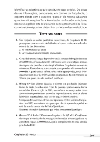 Capítulo 20 – Ondas 269
identiﬁcar as substâncias que constituem essas estrelas. De posse
dessas informações, compara-se, em termos de frequência, o
espectro obtido com o espectro “padrão” da mesma substância
quando emitido aqui na Terra. As variações nas frequências indicam,
não só se a galáxia está se afastando ou se aproximando da Terra,
como também é possível determinar o módulo dessa velocidade.
1. Um conjunto de ondas periódicas transversais, de frequência 20 Hz,
propaga-se em uma corda. A distância entre uma crista e um vale adja-
cente é de 2 m. Determine:
a) O comprimento de onda.
b) A velocidade do movimento ondulatório.
2. Oouvidohumanoécapazdeperceberondassonoras defrequênciasentre
20 e 20000 Hz,aproximadamente.Entretanto,sabe-se que alguns animais
são capazes de perceber ondas longitudinais de frequências maiores, os
ultrassons. Um cachorro, por exemplo, pode perceber ultrassons de até
50000 Hz. A partir dessas informações, se um apito produz, no ar (velo-
cidade do som no ar é 340 m/s), ondas longitudinais de comprimento de
10 mm, por quem elas são ouvidas? Justifique.
3. (Unesp-SP) Nas últimas décadas, o cinema tem produzido inúmeros
filmes de ficção científica com cenas de guerras espaciais, como Guerra
nas estrelas. Com exceção de 2001, uma odisseia no espaço, estas cenas
apresentam explosões com estrondos impressionantes, além de efeitos
luminosos espetaculares, tudo isso no espaço interplanetário.
Comparando Guerra nas estrelas,que apresenta efeitos sonoros de explo-
são, com 2001, uma odisseia no espaço, que não os apresenta, qual deles
está de acordo com as leis da Física? Justifique.
E quanto aos efeitos luminosos que todos apresentam? Justifique.
4. (Fuvest-SP) A Rádio USP opera na frequência de 93,7 MHz.Consideran-
do-se que a velocidade de propagação das ondas eletromagnéticas na
atmosfera é igual a 300000 km/s, qual o comprimento de onda emitida
pela Rádio USP?
MC de Fisica_prova4.indd 269 29/03/2012 16:37:33
 