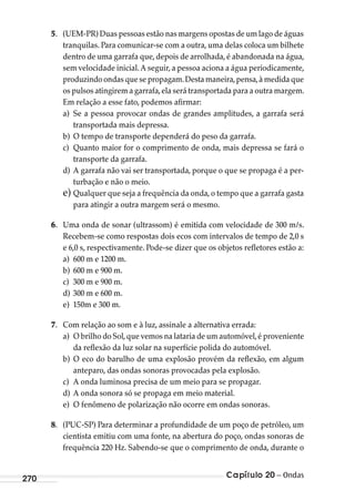 Capítulo 20 – Ondas270
5. (UEM-PR) Duas pessoas estão nas margens opostas de um lago de águas
tranquilas. Para comunicar-se com a outra, uma delas coloca um bilhete
dentro de uma garrafa que, depois de arrolhada, é abandonada na água,
sem velocidade inicial. A seguir, a pessoa aciona a água periodicamente,
produzindo ondas que se propagam.Desta maneira,pensa,à medida que
os pulsos atingirem a garrafa,ela será transportada para a outra margem.
Em relação a esse fato, podemos afirmar:
a) Se a pessoa provocar ondas de grandes amplitudes, a garrafa será
transportada mais depressa.
b) O tempo de transporte dependerá do peso da garrafa.
c) Quanto maior for o comprimento de onda, mais depressa se fará o
transporte da garrafa.
d) A garrafa não vai ser transportada, porque o que se propaga é a per-
turbação e não o meio.
e) Qualquer que seja a frequência da onda, o tempo que a garrafa gasta
para atingir a outra margem será o mesmo.
6. Uma onda de sonar (ultrassom) é emitida com velocidade de 300 m/s.
Recebem-se como respostas dois ecos com intervalos de tempo de 2,0 s
e 6,0 s, respectivamente. Pode-se dizer que os objetos refletores estão a:
a) 600 m e 1200 m.
b) 600 m e 900 m.
c) 300 m e 900 m.
d) 300 m e 600 m.
e) 150m e 300 m.
7. Com relação ao som e à luz, assinale a alternativa errada:
a) O brilho do Sol,que vemos na lataria de um automóvel,é proveniente
da reflexão da luz solar na superfície polida do automóvel.
b) O eco do barulho de uma explosão provém da reflexão, em algum
anteparo, das ondas sonoras provocadas pela explosão.
c) A onda luminosa precisa de um meio para se propagar.
d) A onda sonora só se propaga em meio material.
e) O fenômeno de polarização não ocorre em ondas sonoras.
8. (PUC-SP) Para determinar a profundidade de um poço de petróleo, um
cientista emitiu com uma fonte, na abertura do poço, ondas sonoras de
frequência 220 Hz. Sabendo-se que o comprimento de onda, durante o
MC de Fisica_prova4.indd 270 29/03/2012 16:37:34
 
