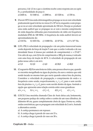 Capítulo 20 – Ondas 271
percurso, é de 1,5 m e que o cientista recebe como resposta um eco após
8 s, a profundidade do poço é:
a) 2640 m. b) 1440 m. c) 2880 m. d) 1320 m. e) 330 m.
9. (Fuvest-SP) Uma onda eletromagnética propaga-se no ar com velocidade
praticamente igual à da luz no vácuo (3 x 108
m/s),enquanto o som propa-
ga-se no ar com velocidade aproximada de 330 m/s. Deseja-se produzir
uma onda audível que se propague no ar com o mesmo comprimento
de onda daquelas utilizadas para transmissões de rádio em frequência
modulada (FM) de 100 MHz. A frequência da onda audível deverá ser
aproximadamente de:
a) 110 Hz. b) 1033 Hz. c) 11000 Hz. d) 108
Hz. e) 9 x 1013
Hz.
10. (UEL-PR) A velocidade de propagação v de um pulso transversal numa
corda depende da força de traçãoT com que a corda é esticada e de sua
densidade linear d (massa por unidade de comprimento): v = (T/d)1/2
.
Um cabo de aço, com 2,0 m de comprimento e 200 g de massa, é esticado
com uma força de tração de 40 N. A velocidade de propagação de um
pulso nesse cabo é, em m/s:
a) 1,0 b) 2,0 c) 4,0 d) 20,0 e) 40,0
11. (Cesgranrio-RJ) Em uma festa no clube,uma pessoa observa que,quando
se encontra mergulhada na água da piscina, ela ouve a música que está
sendo tocada no mesmo tom que ouvia quando estava fora da piscina,
Considere a velocidade de propagação, o comprimento de onda e a
frequência como sendo, respectivamente, v1
, 1
e f1
para o som ouvido
fora da piscina e v2
, 2
e f2
para o som ouvido dentro da água. Assinale a
opção que apresenta uma relação correta entre essas grandezas:
a) v1
= v2
b) v1
> v2
c) f1
= f2
d) f1
,> f2
e) 1
= 2
12. (UECE) Uma mocinha chamada Clara de Assis deixa cair, lentamente,
um pequeno pedaço de cortiça sobre o centro de um vaso cilíndrico, de
diâmetro 60 cm, quase completamente cheio de água. Forma-se, então,
ondas concêntricas,que se propagam com velocidade de 2 cm/s.Assinale
a alternativa correta:
a) A cortiça permanece em repouso.
b) A cortiça chega à parede do vaso em 15 s.
c) A cortiça chega à parede do vaso em 30 s.
MC de Fisica_prova4.indd 271 29/03/2012 16:37:34
 