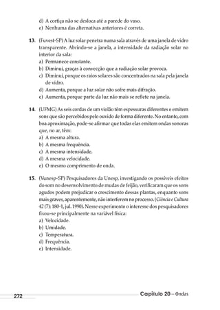 Capítulo 20 – Ondas272
d) A cortiça não se desloca até a parede do vaso.
e) Nenhuma das alternativas anteriores é correta.
13. (Fuvest-SP) A luz solar penetra numa sala através de uma janela de vidro
transparente. Abrindo-se a janela, a intensidade da radiação solar no
interior da sala:
a) Permanece constante.
b) Diminui, graças à convecção que a radiação solar provoca.
c) Diminui,porque os raios solares são concentrados na sala pela janela
de vidro.
d) Aumenta, porque a luz solar não sofre mais difração.
e) Aumenta, porque parte da luz não mais se reflete na janela.
14. (UFMG) As seis cordas de um violão têm espessuras diferentes e emitem
sons que são percebidos pelo ouvido de forma diferente.No entanto,com
boa aproximação,pode-se afirmar que todas elas emitem ondas sonoras
que, no ar, têm:
a) A mesma altura.
b) A mesma frequência.
c) A mesma intensidade.
d) A mesma velocidade.
e) O mesmo comprimento de onda.
15. (Vunesp-SP) Pesquisadores da Unesp, investigando os possíveis efeitos
do som no desenvolvimento de mudas de feijão,verificaram que os sons
agudos podem prejudicar o crescimento dessas plantas, enquanto sons
maisgraves,aparentemente,nãointerferemnoprocesso.(CiênciaeCultura
42 (7): 180-1,jul.1990).Nesse experimento o interesse dos pesquisadores
fixou-se principalmente na variável física:
a) Velocidade.
b) Umidade.
c) Temperatura.
d) Frequência.
e) Intensidade.
MC de Fisica_prova4.indd 272 29/03/2012 16:37:34
 