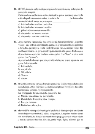 Capítulo 20 – Ondas 273
16. (UFRS) Assinale a alternativa que preenche corretamente as lacunas do
parágrafo a seguir.
Cada modo de oscilação da onda estacionária que se forma em uma corda
esticada pode ser considerado o resultado da __________ de duas ondas
senoidais idênticas que se propagam __________________.
a) interferência - sentidos contrários.
b) interferência - no mesmo sentido.
c) polarização - no mesmo sentido.
d) dispersão - no mesmo sentido.
e) dispersão - sentidos contrários.
17. A voz humana é produzida pela vibração de duas membranas – as cordas
vocais – que entram em vibração quando o ar proveniente dos pulmões
é forçado a passar pela fenda existente entre elas. As cordas vocais das
mulheres vibram,em geral,com frequência mais alta que as dos homens,
determinando que elas emitam sons agudos (voz “fina”) e eles, sons
graves (voz“grossa”).
A propriedade do som que nos permite distinguir o som agudo de um
grave é denominada:
a) Intensidade.
b) Amplitude.
c) Velocidade.
d) Timbre.
e) Altura.
18. (Ufam) Existe uma variedade muito grande de fenômenos ondulatórios
na natureza.Olhos e ouvidos são belos exemplos de receptores de ondas
luminosas e sonoras, respectivamente.
Na propagação de uma onda há transporte de:
a) Massa e quantidade de movimento.
b) Quantidade de movimento e energia.
c) Energia e massa.
d) Partículas e vibrações.
19. (Fuvest) Um navio parado em águas profundas é atingido por uma crista
de onda (elevação máxima) a cadaT segundos. A seguir o navio é posto
em movimento, na direção e no sentido de propagação das ondas e com
a mesma velocidade delas. Nota-se, então (veja a figura adiante) que ao
MC de Fisica_prova4.indd 273 29/03/2012 16:37:34
 