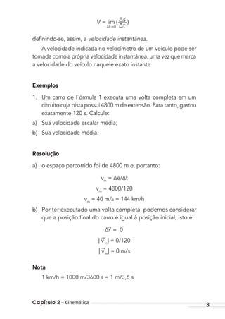 Capítulo 2 – Cinemática 31
V = lim ( )
∆t →0
∆s
∆t
deﬁnindo-se, assim, a velocidade instantânea.
A velocidade indicada no velocímetro de um veículo pode ser
tomada como a própria velocidade instantânea, uma vez que marca
a velocidade do veículo naquele exato instante.
Exemplos
1. Um carro de Fórmula 1 executa uma volta completa em um
circuito cuja pista possui 4800 m de extensão. Para tanto, gastou
exatamente 120 s. Calcule:
a) Sua velocidade escalar média;
b) Sua velocidade média.
Resolução
a) o espaço percorrido foi de 4800 m e, portanto:
vm
= ∆e/∆t
vm
= 4800/120
vm
= 40 m/s = 144 km/h
b) Por ter executado uma volta completa, podemos considerar
que a posição ﬁnal do carro é igual à posição inicial, isto é:
∆r
→
= 0
→
| v
→
m
| = 0/120
| v
→
m
| = 0 m/s
Nota
1 km/h = 1000 m/3600 s = 1 m/3,6 s
MC de Fisica_prova4.indd 31 29/03/2012 16:35:45
 