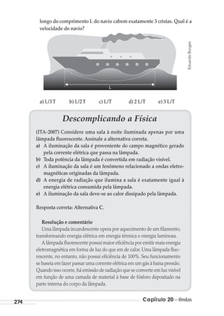 Capítulo 20 – Ondas274
longo do comprimento L do navio cabem exatamente 3 cristas. Qual é a
velocidade do navio?
L
a) L/3T b) L/2T c) L/T d) 2 L/T e) 3 L/T
EduardoBorges
Descomplicando a Física
(ITA-2007) Considere uma sala à noite iluminada apenas por uma
lâmpada fluorescente. Assinale a alternativa correta.
a) A iluminação da sala é proveniente do campo magnético gerado
pela corrente elétrica que passa na lâmpada.
b) Toda potência da lâmpada é convertida em radiação visível.
c) A iluminação da sala é um fenômeno relacionado a ondas eletro-
magnéticas originadas da lâmpada.
d) A energia de radiação que ilumina a sala é exatamente igual à
energia elétrica consumida pela lâmpada.
e) A iluminação da sala deve-se ao calor dissipado pela lâmpada.
Resposta correta: Alternativa C.
Resolução e comentário
Uma lâmpada incandescente opera por aquecimento de um filamento,
transformando energia elétrica em energia térmica e energia luminosa.
A lâmpada fluorescente possui maior eficiência por emitir mais energia
eletromagnética em forma de luz do que em de calor. Uma lâmpada fluo-
rescente, no entanto, não possui eficiência de 100%. Seu funcionamento
se baseia em fazer passar uma corrente elétrica em um gás à baixa pressão.
Quando isso ocorre,há emissão de radiação que se converte em luz visível
em função de uma camada de material à base de fósforo depositado na
parte interna do corpo da lâmpada.
MC de Fisica_prova4.indd 274 29/03/2012 16:37:35
 