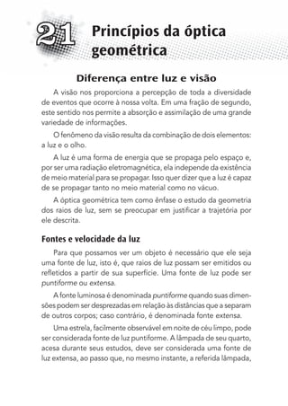 Diferença entre luz e visão
A visão nos proporciona a percepção de toda a diversidade
de eventos que ocorre à nossa volta. Em uma fração de segundo,
este sentido nos permite a absorção e assimilação de uma grande
variedade de informações.
O fenômeno da visão resulta da combinação de dois elementos:
a luz e o olho.
A luz é uma forma de energia que se propaga pelo espaço e,
por ser uma radiação eletromagnética, ela independe da existência
de meio material para se propagar. Isso quer dizer que a luz é capaz
de se propagar tanto no meio material como no vácuo.
A óptica geométrica tem como ênfase o estudo da geometria
dos raios de luz, sem se preocupar em justiﬁcar a trajetória por
ele descrita.
Fontes e velocidade da luz
Para que possamos ver um objeto é necessário que ele seja
uma fonte de luz, isto é, que raios de luz possam ser emitidos ou
reﬂetidos a partir de sua superfície. Uma fonte de luz pode ser
puntiforme ou extensa.
A fonte luminosa é denominada puntiforme quando suas dimen-
sões podem ser desprezadas em relação às distâncias que a separam
de outros corpos; caso contrário, é denominada fonte extensa.
Uma estrela, facilmente observável em noite de céu limpo, pode
ser considerada fonte de luz puntiforme. A lâmpada de seu quarto,
acesa durante seus estudos, deve ser considerada uma fonte de
luz extensa, ao passo que, no mesmo instante, a referida lâmpada,
Princípios da óptica
geométrica
21
MC de Fisica_prova4.indd 275 29/03/2012 16:37:35
 