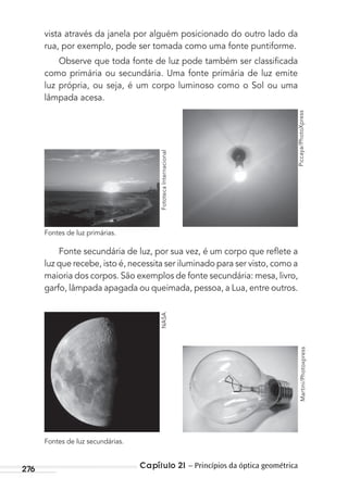 Capítulo 21 – Princípios da óptica geométrica276
vista através da janela por alguém posicionado do outro lado da
rua, por exemplo, pode ser tomada como uma fonte puntiforme.
Observe que toda fonte de luz pode também ser classiﬁcada
como primária ou secundária. Uma fonte primária de luz emite
luz própria, ou seja, é um corpo luminoso como o Sol ou uma
lâmpada acesa.
Fonte secundária de luz, por sua vez, é um corpo que reﬂete a
luz que recebe, isto é, necessita ser iluminado para ser visto, como a
maioria dos corpos. São exemplos de fonte secundária: mesa, livro,
garfo, lâmpada apagada ou queimada, pessoa, a Lua, entre outros.
Fontes de luz primárias.
Fontes de luz secundárias.
NASA
Martini/Photoxpress
FototecaInternacional
Piccaya/PhotoXpress
MC de Fisica_prova4.indd 276 29/03/2012 16:37:35
 