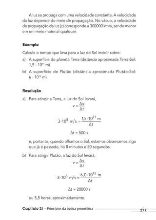 Capítulo 21 – Princípios da óptica geométrica 277
A luz se propaga com uma velocidade constante. A velocidade
da luz depende do meio de propagação. No vácuo, a velocidade
de propagação da luz (c) corresponde a 300000 km/s, sendo menor
em um meio material qualquer.
Exemplo
Calcule o tempo que leva para a luz do Sol incidir sobre:
a) A superfície do planeta Terra (distância aproximada Terra-Sol:
1,5 . 1011
m).
b) A superfície de Plutão (distância aproximada Plutão-Sol:
6 . 1012
m).
Resolução
a) Para atingir a Terra, a luz do Sol levará,
v ∆s
∆t
=
3 10
15 108
11
⋅ =
⋅,
m s
m
∆t
∆t = 500 s
e, portanto, quando olhamos o Sol, estamos observamos algo
que já é passado, há 8 minutos e 20 segundos.
b) Para atingir Plutão, a luz do Sol levará,
v ∆s
∆t
=
3 10
6 0 108
12
⋅ =
⋅,
m s
m
∆t
∆t = 20000 s
ou 5,5 horas, aproximadamente.
MC de Fisica_prova4.indd 277 29/03/2012 16:37:36
 