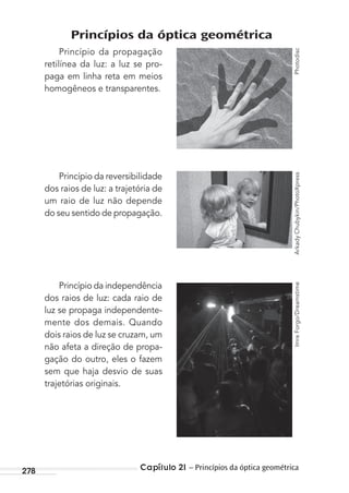 Capítulo 21 – Princípios da óptica geométrica278
Princípios da óptica geométrica
Princípio da propagação
retilínea da luz: a luz se pro-
paga em linha reta em meios
homogêneos e transparentes.
Princípio da reversibilidade
dos raios de luz: a trajetória de
um raio de luz não depende
do seu sentido de propagação.
Princípio da independência
dos raios de luz: cada raio de
luz se propaga independente-
mente dos demais. Quando
dois raios de luz se cruzam, um
não afeta a direção de propa-
gação do outro, eles o fazem
sem que haja desvio de suas
trajetórias originais.
PhotodiscArkadyChubykin/PhotoXpressImreForgo/Dreamstime
MC de Fisica_prova4.indd 278 29/03/2012 16:37:37
 