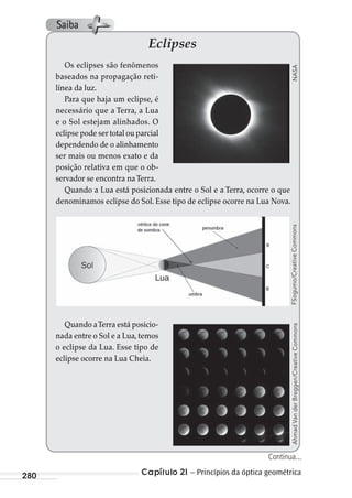 Capítulo 21 – Princípios da óptica geométrica280
Eclipses
Os eclipses são fenômenos
baseados na propagação reti-
línea da luz.
Para que haja um eclipse, é
necessário que a Terra, a Lua
e o Sol estejam alinhados. O
eclipse pode ser total ou parcial
dependendo de o alinhamento
ser mais ou menos exato e da
posição relativa em que o ob-
servador se encontra naTerra.
Quando a Lua está posicionada entre o Sol e a Terra, ocorre o que
denominamos eclipse do Sol. Esse tipo de eclipse ocorre na Lua Nova.
Quando aTerra está posicio-
nada entre o Sol e a Lua, temos
o eclipse da Lua. Esse tipo de
eclipse ocorre na Lua Cheia.
NASAFSogumo/CreativeCommonsAhmadVanderBreggen/CreativeCommons
Continua...
Saiba
MC de Fisica_prova4.indd 280 29/03/2012 16:37:40
 