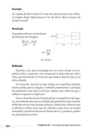 Capítulo 21 – Princípios da óptica geométrica282
Exemplo
Um objeto de 20 cm está a 2 m de uma câmara escura de orifício.
A imagem deste objeto possui 4 cm de altura. Qual a largura da
câmara escura?
Resolução
A questão pode ser resolvida por
semelhança de triângulo:
20
2
4cm
m
cm
=
d
d
⋅2 4
20
d = 0,4 m
Reﬂexão
Quando a luz, que se propaga por um meio, atinge uma su-
perfície (não a atravessa, nem tampouco é absorvida por ela) e
volta, permanecendo no meio em que estava, dizemos que a luz
sofre reﬂexão.
Um feixe de raios de luz que atinge uma superfície perfeita-
mente polida, plana e regular, é reﬂetido preservando a condição
de paralelismo dos raios luminosos. Nesse caso, dizemos que a
reﬂexão é regular ou especular.
Caso o feixe de raios luminosos atinja uma superfície não regu-
lar, será reﬂetido sem que a condição de paralelismo seja mantida,
reﬂetindo-os nas mais variadas direções. Nesse caso, dizemos que
a reﬂexão é difusa. Esse tipo de reﬂexão é que torna os corpos
iluminados, transformando-os em fontes de luz, e, portanto, podem
ser perceptíveis ao olho.
20 cm
2 m d
MC de Fisica_prova4.indd 282 29/03/2012 16:37:41
 