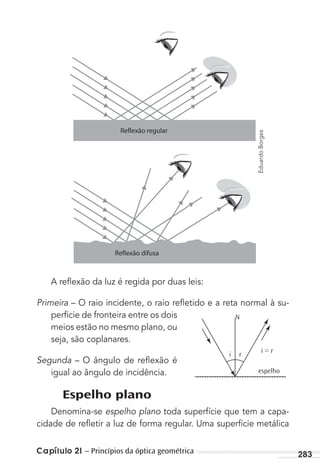 Capítulo 21 – Princípios da óptica geométrica 283
A reﬂexão da luz é regida por duas leis:
Primeira – O raio incidente, o raio reﬂetido e a reta normal à su-
perfície de fronteira entre os dois
meios estão no mesmo plano, ou
seja, são coplanares.
Segunda – O ângulo de reﬂexão é
igual ao ângulo de incidência.
Espelho plano
Denomina-se espelho plano toda superfície que tem a capa-
cidade de reﬂetir a luz de forma regular. Uma superfície metálica
i r
N
i = r
espelho
EduardoBorges
MC de Fisica 3.4.12.indd 283 03/04/12 11:54
 