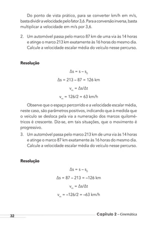 Capítulo 2 – Cinemática32
Do ponto de vista prático, para se converter km/h em m/s,
bastadividiravelocidadepelofator3,6.Paraaconversãoinversa,basta
multiplicar a velocidade em m/s por 3,6.
2. Um automóvel passa pelo marco 87 km de uma via às 14 horas
e atinge o marco 213 km exatamente às 16 horas do mesmo dia.
Calcule a velocidade escalar média do veículo nesse percurso.
Resolução
∆s = s – s0
∆s = 213 – 87 = 126 km
vm
= ∆s/∆t
vm
= 126/2 = 63 km/h
Observe que o espaço percorrido e a velocidade escalar média,
neste caso, são parâmetros positivos, indicando que à medida que
o veículo se desloca pela via a numeração dos marcos quilomé-
tricos é crescente. Diz-se, em tais situações, que o movimento é
progressivo.
3. Um automóvel passa pelo marco 213 km de uma via às 14 horas
e atinge o marco 87 km exatamente às 16 horas do mesmo dia.
Calcule a velocidade escalar média do veículo nesse percurso.
Resolução
∆s = s – s0
∆s = 87 – 213 = –126 km
vm
= ∆s/∆t
vm
= –126/2 = –63 km/h
MC de Fisica_prova4.indd 32 29/03/2012 16:35:45
 