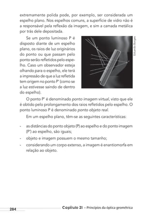 Capítulo 21 – Princípios da óptica geométrica284
extremamente polida pode, por exemplo, ser considerada um
espelho plano. Nos espelhos comuns, a superfície de vidro não é
a responsável pela reﬂexão da imagem, e sim a camada metálica
por trás dele depositada.
Se um ponto luminoso P é
disposto diante de um espelho
plano, os raios de luz originários
do ponto ou que passam pelo
ponto serão reﬂetidos pelo espe-
lho. Caso um observador esteja
olhando para o espelho, ele terá
a impressão de que a luz reﬂetida
tem origem no ponto P’ (como se
a luz estivesse saindo de dentro
do espelho).
O ponto P’ é denominado ponto imagem virtual, visto que ele
é obtido pelo prolongamento dos raios reﬂetidos pelo espelho. O
ponto luminoso P é denominado ponto objeto real.
Em um espelho plano, têm-se as seguintes características:
- as distâncias do ponto objeto (P) ao espelho e do ponto imagem
(P’) ao espelho, são iguais;
- objeto e imagem possuem o mesmo tamanho;
- considerando um corpo extenso, a imagem é enantiomorfa em
relação ao objeto.
EduardoBorges
MC de Fisica_prova4.indd 284 29/03/2012 16:37:42
 