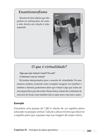 Capítulo 21 – Princípios da óptica geométrica 285
Enantiomorfismo
Simetria de dois objetos que não
podem ser sobrepostos, tal como
a mão direita em relação à mão
esquerda.
O que é virtualidade?
Algo que seja virtual é irreal? Ou real?
A internet é real ou virtual?
Há muitas interpretações para o conceito de virtualidade. De uma
maneira simples, tomando como exemplos imagens em espelhos e
também a internet, poderíamos dizer que virtual é algo que existe em
um espaço físico que não existe.Dessa forma,virtual não é sinônimo de
real nem de irreal, como também não se opõe nem a um nem a outro.
Exemplo
Considere uma pessoa de 1,80 m diante de um espelho plano
colocado na posição vertical. Calcule a altura mínima que deve ter
o espelho para que a pessoa veja sua imagem de corpo inteiro.
RaquelRanieri
MC de Fisica_prova4.indd 285 29/03/2012 16:37:43
 