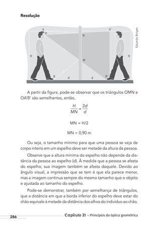 Capítulo 21 – Princípios da óptica geométrica286
Resolução
M
N
A´
H
B´B d d
O
H
A
A partir da ﬁgura, pode-se observar que os triângulos OMN e
OA’B’ são semelhantes, então,
H
MN
d
d
2
MN = H/2
MN = 0,90 m
Ou seja, o tamanho mínimo para que uma pessoa se veja de
corpo inteiro em um espelho deve ser metade da altura da pessoa.
Observe que a altura mínima do espelho não depende da dis-
tância da pessoa ao espelho (d). À medida que a pessoa se afasta
do espelho, sua imagem também se afasta daquele. Devido ao
ângulo visual, a impressão que se tem é que ela parece menor,
mas a imagem continua sempre do mesmo tamanho que o objeto
e ajustada ao tamanho do espelho.
Pode-se demonstrar, também por semelhança de triângulos,
que a distância em que a borda inferior do espelho deve estar do
chão equivale à metade da distância dos olhos do indivíduo ao chão.
EduardoBorges
MC de Fisica_prova4.indd 286 29/03/2012 16:37:43
 