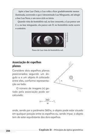 Capítulo 21 – Princípios da óptica geométrica288
Associação de espelhos
planos
Considere dois espelhos planos
posicionados segundo um ân-
gulo e um objeto A colocado
entre eles, conforme representa-
ção ao lado.
O número de imagens (n) ge-
rado pela associação pode ser
calculado:
n
α
=
360
1,–
onde, sendo par o parâmetro 360/ , o objeto pode estar situado
em qualquer posição entre os espelhos ou, sendo ímpar, o objeto
tem de estar equidistante dos dois espelhos.
Após a fase Lua Cheia, a Lua volta a ficar gradativamente menos
iluminada, ocorrendo o que é denominado Lua Minguante, até atingir
a fase Lua Nova, e um novo ciclo se inicia.
Quando vista do hemisfério sul, na fase crescente, a Lua parece um
C e, na fase minguante, ela parece um D; no hemisfério norte ocorre
o contrário.
Fases da Lua vista do hemisfério sul.
P
PatrimonioDesigns/
Shutterstock
MC de Fisica_prova4.indd 288 29/03/2012 16:37:46
 