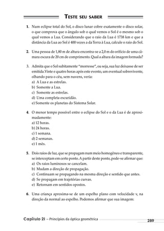 Capítulo 21 – Princípios da óptica geométrica 289
1. Num eclipse total do Sol, o disco lunar cobre exatamente o disco solar,
o que comprova que o ângulo sob o qual vemos o Sol é o mesmo sob o
qual vemos a Lua. Considerando que o raio da Lua é 1738 km e que a
distância da Lua ao Sol é 400 vezes a daTerra à Lua, calcule o raio do Sol.
2. Uma pessoa de 1,80 m de altura encontra-se a 2,0 m do orifício de uma câ-
mara escura de 20 cm de comprimento.Qual a altura da imagem formada?
3. Admita que o Sol subitamente “morresse”,ou seja,sua luz deixasse de ser
emitida.Vinte e quatro horas após este evento,um eventual sobrevivente,
olhando para o céu, sem nuvens, veria:
a) A Lua e as estrelas.
b) Somente a Lua.
c) Somente as estrelas.
d) Uma completa escuridão.
e) Somente os planetas do Sistema Solar.
4. O menor tempo possível entre o eclipse do Sol e o da Lua é de aproxi-
madamente:
a) 12 horas.
b) 24 horas.
c) 1 semana.
d) 2 semanas.
e) 1 mês.
5. Dois raios de luz,que se propagam num meio homogêneo e transparente,
se interceptam em certo ponto.A partir deste ponto,pode-se afirmar que:
a) Os raios luminosos se cancelam.
b) Mudam a direção de propagação.
c) Continuam se propagando na mesma direção e sentido que antes.
d) Se propagam em trajetórias curvas.
e) Retornam em sentidos opostos.
6. Uma criança aproxima-se de um espelho plano com velocidade v, na
direção da normal ao espelho. Podemos afirmar que sua imagem:
MC de Fisica_prova4.indd 289 29/03/2012 16:37:46
 