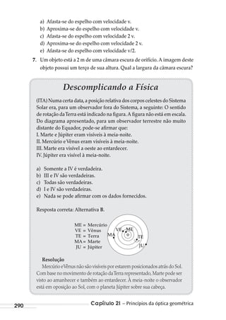 Capítulo 21 – Princípios da óptica geométrica290
a) Afasta-se do espelho com velocidade v.
b) Aproxima-se do espelho com velocidade v.
c) Afasta-se do espelho com velocidade 2 v.
d) Aproxima-se do espelho com velocidade 2 v.
e) Afasta-se do espelho com velocidade v/2.
7. Um objeto está a 2 m de uma câmara escura de orifício. A imagem deste
objeto possui um terço de sua altura. Qual a largura da câmara escura?
Descomplicando a Física
(ITA) Numa certa data,a posição relativa dos corpos celestes do Sistema
Solar era, para um observador fora do Sistema, a seguinte: O sentido
de rotação daTerra está indicado na figura.A figura não está em escala.
Do diagrama apresentado, para um observador terrestre não muito
distante do Equador, pode-se afirmar que:
I. Marte e Júpiter eram visíveis à meia-noite.
II. Mercúrio eVênus eram visíveis à meia-noite.
III. Marte era visível a oeste ao entardecer.
IV. Júpiter era visível à meia-noite.
a) Somente a IV é verdadeira.
b) III e IV são verdadeiras.
c) Todas são verdadeiras.
d) I e IV são verdadeiras.
e) Nada se pode afirmar com os dados fornecidos.
Resposta correta: Alternativa B.
ME = Mercúrio
VE = Vênus
TE = Terra
MA= Marte
JU = Júpiter
MA
VE
TE
ME
JU
Resolução
Mercúrio eVênus não são visíveis por estarem posicionados atrás do Sol.
Com base no movimento de rotação daTerra representado,Marte pode ser
visto ao amanhecer e também ao entardecer. À meia-noite o observador
está em oposição ao Sol, com o planeta Júpiter sobre sua cabeça.
MC de Fisica_prova4.indd 290 29/03/2012 16:37:47
 