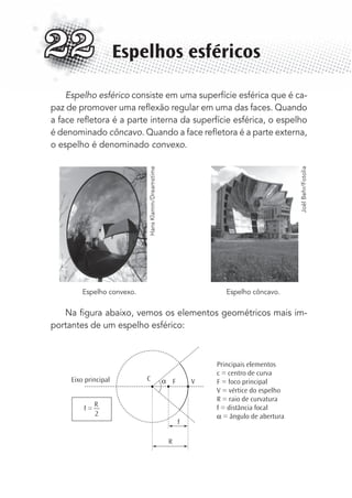 Espelho esférico consiste em uma superfície esférica que é ca-
paz de promover uma reﬂexão regular em uma das faces. Quando
a face reﬂetora é a parte interna da superfície esférica, o espelho
é denominado côncavo. Quando a face reﬂetora é a parte externa,
o espelho é denominado convexo.
Espelho convexo. Espelho côncavo.
Na ﬁgura abaixo, vemos os elementos geométricos mais im-
portantes de um espelho esférico:
C F V
f
R
αEixo principal
Principais elementos
c = centro de curva
F = foco principal
V = vértice do espelho
R = raio de curvatura
f = distância focal
α = ângulo de abertura
f =
R
2
Espelhos esféricos22
HansKlamm/Dreamstime
JoëlBehr/Fotolia
MC de Fisica_prova4.indd 291 29/03/2012 16:37:47
 