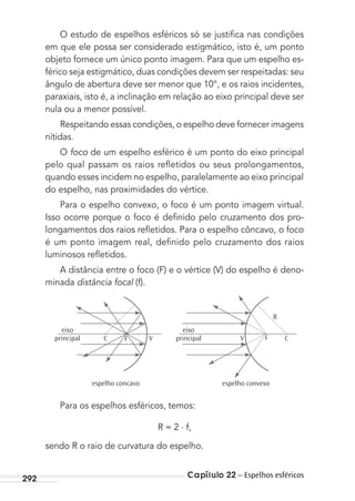Capítulo 22 – Espelhos esféricos292
O estudo de espelhos esféricos só se justiﬁca nas condições
em que ele possa ser considerado estigmático, isto é, um ponto
objeto fornece um único ponto imagem. Para que um espelho es-
férico seja estigmático, duas condições devem ser respeitadas: seu
ângulo de abertura deve ser menor que 10°, e os raios incidentes,
paraxiais, isto é, a inclinação em relação ao eixo principal deve ser
nula ou a menor possível.
Respeitando essas condições, o espelho deve fornecer imagens
nítidas.
O foco de um espelho esférico é um ponto do eixo principal
pelo qual passam os raios reﬂetidos ou seus prolongamentos,
quando esses incidem no espelho, paralelamente ao eixo principal
do espelho, nas proximidades do vértice.
Para o espelho convexo, o foco é um ponto imagem virtual.
Isso ocorre porque o foco é deﬁnido pelo cruzamento dos pro-
longamentos dos raios reﬂetidos. Para o espelho côncavo, o foco
é um ponto imagem real, deﬁnido pelo cruzamento dos raios
luminosos reﬂetidos.
A distância entre o foco (F) e o vértice (V) do espelho é deno-
minada distância focal (f).
espelho concavo
eixo
principal
eixo
principal
espelho convexo
R
CFVVC F
Para os espelhos esféricos, temos:
R = 2 . f,
sendo R o raio de curvatura do espelho.
MC de Fisica_prova4.indd 292 29/03/2012 16:37:48
 