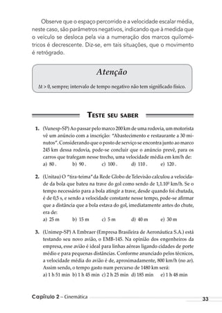 Capítulo 2 – Cinemática 33
Observe que o espaço percorrido e a velocidade escalar média,
neste caso, são parâmetros negativos, indicando que à medida que
o veículo se desloca pela via a numeração dos marcos quilomé-
tricos é decrescente. Diz-se, em tais situações, que o movimento
é retrógrado.
Atenção
∆t > 0, sempre; intervalo de tempo negativo não tem significado físico.
1. (Vunesp-SP) Ao passar pelo marco 200 km de uma rodovia,um motorista
vê um anúncio com a inscrição: “Abastecimento e restaurante a 30 mi-
nutos”.Considerando que o posto de serviço se encontra junto ao marco
245 km dessa rodovia, pode-se concluir que o anúncio prevê, para os
carros que trafegam nesse trecho, uma velocidade média em km/h de:
a) 80 . b) 90 . c) 100 . d) 110 . e) 120 .
2. (Unitau) O “tira-teima”da Rede Globo deTelevisão calculou a velocida-
de da bola que bateu na trave do gol como sendo de 1,1.10² km/h. Se o
tempo necessário para a bola atingir a trave, desde quando foi chutada,
é de 0,5 s, e sendo a velocidade constante nesse tempo, pode-se afirmar
que a distância que a bola estava do gol, imediatamente antes do chute,
era de:
a) 25 m b) 15 m c) 5 m d) 40 m e) 30 m
3. (Unimep-SP) A Embraer (Empresa Brasileira de Aeronáutica S.A.) está
testando seu novo avião, o EMB-145. Na opinião dos engenheiros da
empresa, esse avião é ideal para linhas aéreas ligando cidades de porte
médio e para pequenas distâncias. Conforme anunciado pelos técnicos,
a velocidade média do avião é de, aproximadamente, 800 km/h (no ar).
Assim sendo, o tempo gasto num percurso de 1480 km será:
a) 1 h 51 min b) 1 h 45 min c) 2 h 25 min d) 185 min e) 1 h 48 min
MC de Fisica_prova4.indd 33 29/03/2012 16:35:45
 