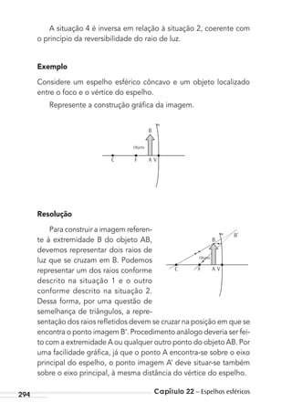 Capítulo 22 – Espelhos esféricos294
A situação 4 é inversa em relação à situação 2, coerente com
o princípio da reversibilidade do raio de luz.
Exemplo
Considere um espelho esférico côncavo e um objeto localizado
entre o foco e o vértice do espelho.
Represente a construção gráﬁca da imagem.
Objeto
C F
B
VA
Resolução
Para construir a imagem referen-
te à extremidade B do objeto AB,
devemos representar dois raios de
luz que se cruzam em B. Podemos
representar um dos raios conforme
descrito na situação 1 e o outro
conforme descrito na situação 2.
Dessa forma, por uma questão de
semelhança de triângulos, a repre-
sentação dos raios reﬂetidos devem se cruzar na posição em que se
encontra o ponto imagem B’. Procedimento análogo deveria ser fei-
to com a extremidade A ou qualquer outro ponto do objeto AB. Por
uma facilidade gráﬁca, já que o ponto A encontra-se sobre o eixo
principal do espelho, o ponto imagem A’ deve situar-se também
sobre o eixo principal, à mesma distância do vértice do espelho.
Objeto
C F
B
B’
VA
MC de Fisica_prova4.indd 294 29/03/2012 16:37:50
 