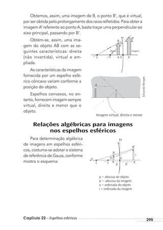 Capítulo 22 – Espelhos esféricos 295
Obtemos, assim, uma imagem de B, o ponto B’, que é virtual,
por ser obtida pelo prolongamento dos raios reﬂetidos. Para obter a
imagem A’ referente ao ponto A, basta traçar uma perpendicular ao
eixo principal, passando por B’.
Obtém-se, assim, uma ima-
gem do objeto AB com as se-
guintes características: direita
(não invertida), virtual e am-
pliada.
As características da imagem
fornecida por um espelho esfé-
rico côncavo variam conforme a
posição do objeto.
Espelhos convexos, no en-
tanto, fornecem imagem sempre
virtual, direita e menor que o
objeto.
Relações algébricas para imagens
nos espelhos esféricos
Para determinação algébrica
de imagens em espelhos esféri-
cos, costuma-se adotar o sistema
de referência de Gauss, conforme
mostra o esquema:
Objeto Imagem
C F
B
B’
VA A’
Imagem virtual, direita e menor
x
C F
B
V
B’
A’A
p
o
i
p’
y
p = abscissa do objeto
p’ = abscissa da imagem
o = ordenada do objeto
i = ordenada da imagem
EduardoBorges
MC de Fisica_prova4.indd 295 29/03/2012 16:37:51
 